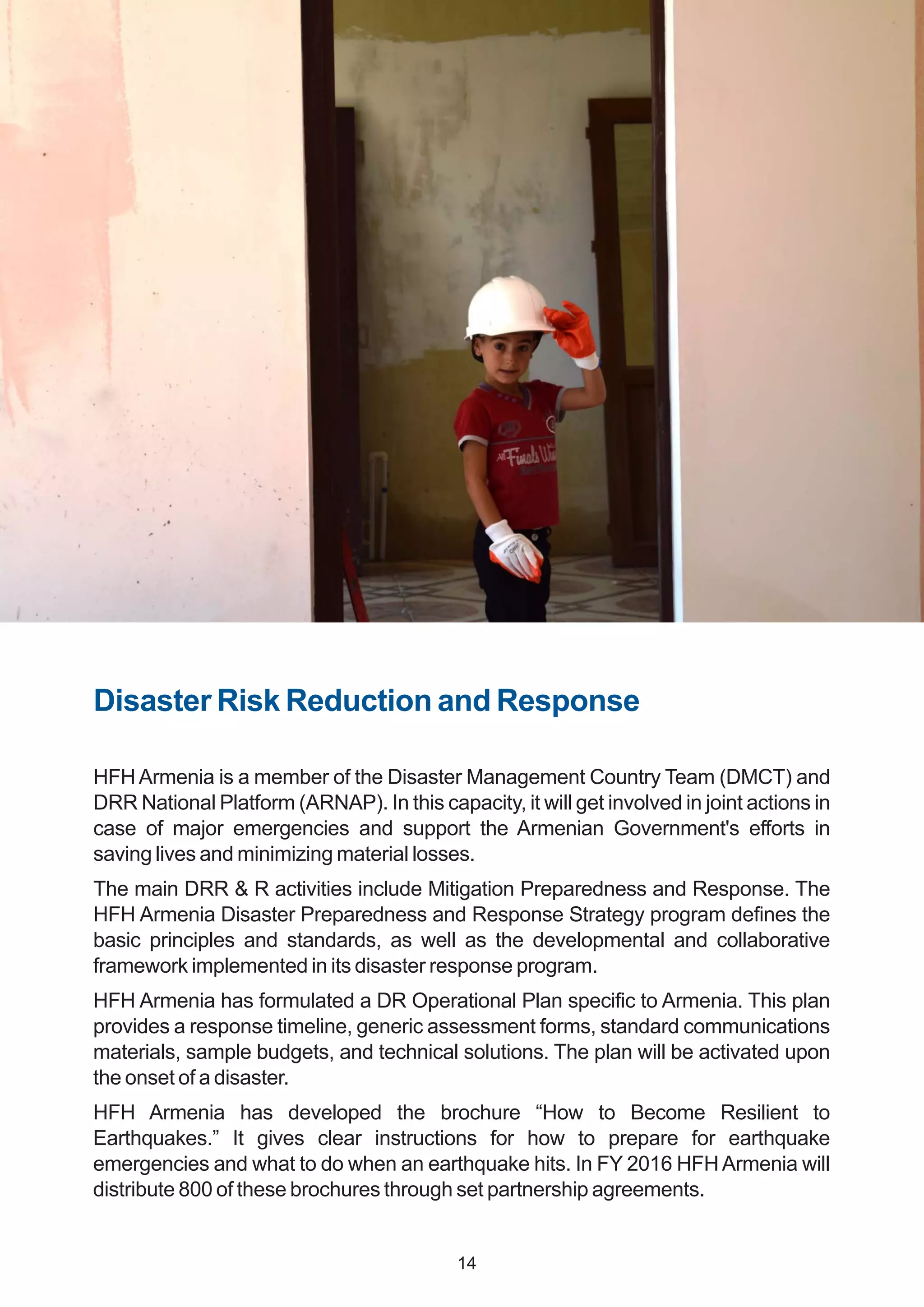 Disaster Risk Reduction and Response
HFH Armenia is a member of the Disaster Management Country Team (DMCT) and
DRR National Platform (ARNAP). In this capacity, it will get involved in joint actions in
case of major emergencies and support the Armenian Government's efforts in
saving lives and minimizing material losses.
The main DRR & R activities include Mitigation Preparedness and Response. The
HFH Armenia Disaster Preparedness and Response Strategy program defines the
basic principles and standards, as well as the developmental and collaborative
framework implemented in its disaster response program.
HFH Armenia has formulated a DR Operational Plan specific to Armenia. This plan
provides a response timeline, generic assessment forms, standard communications
materials, sample budgets, and technical solutions. The plan will be activated upon
the onset of a disaster.
HFH Armenia has developed the brochure “How to Become Resilient to
Earthquakes.” It gives clear instructions for how to prepare for earthquake
emergencies and what to do when an earthquake hits. In FY 2016 HFHArmenia will
distribute 800 of these brochures through set partnership agreements.
14
 