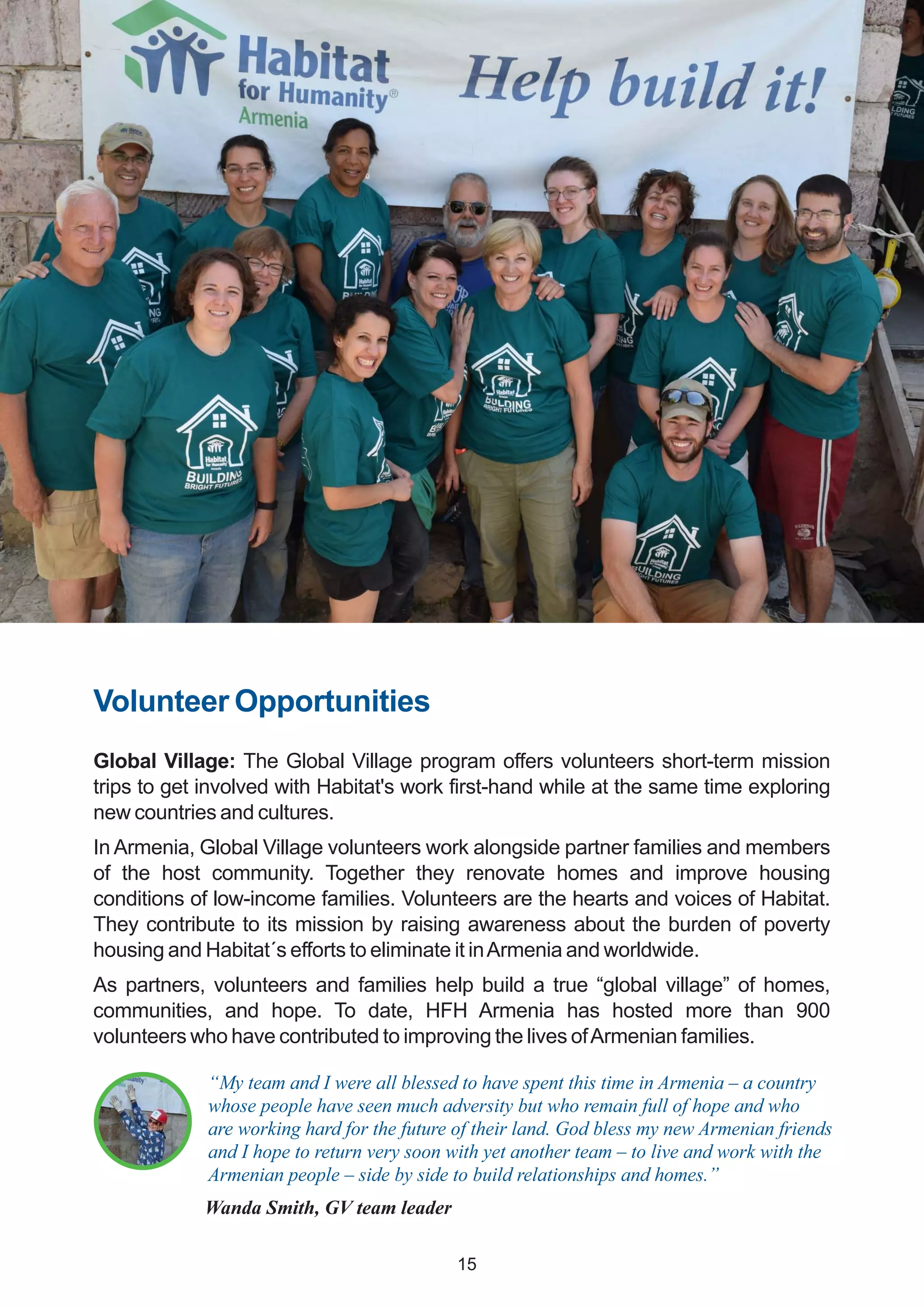 Volunteer Opportunities
Global Village: The Global Village program offers volunteers short-term mission
trips to get involved with Habitat's work first-hand while at the same time exploring
new countries and cultures.
In Armenia, Global Village volunteers work alongside partner families and members
of the host community. Together they renovate homes and improve housing
conditions of low-income families. Volunteers are the hearts and voices of Habitat.
They contribute to its mission by raising awareness about the burden of poverty
housing and Habitat´s efforts to eliminate it inArmenia and worldwide.
As partners, volunteers and families help build a true “global village” of homes,
communities, and hope. To date, HFH Armenia has hosted more than 900
volunteers who have contributed to improving the lives ofArmenian families.
“My team and I were all blessed to have spent this time in Armenia – a country
whose people have seen much adversity but who remain full of hope and who
are working hard for the future of their land. God bless my new Armenian friends
and I hope to return very soon with yet another team – to live and work with the
Armenian people – side by side to build relationships and homes.”
Wanda Smith, GV team leader
15
 
