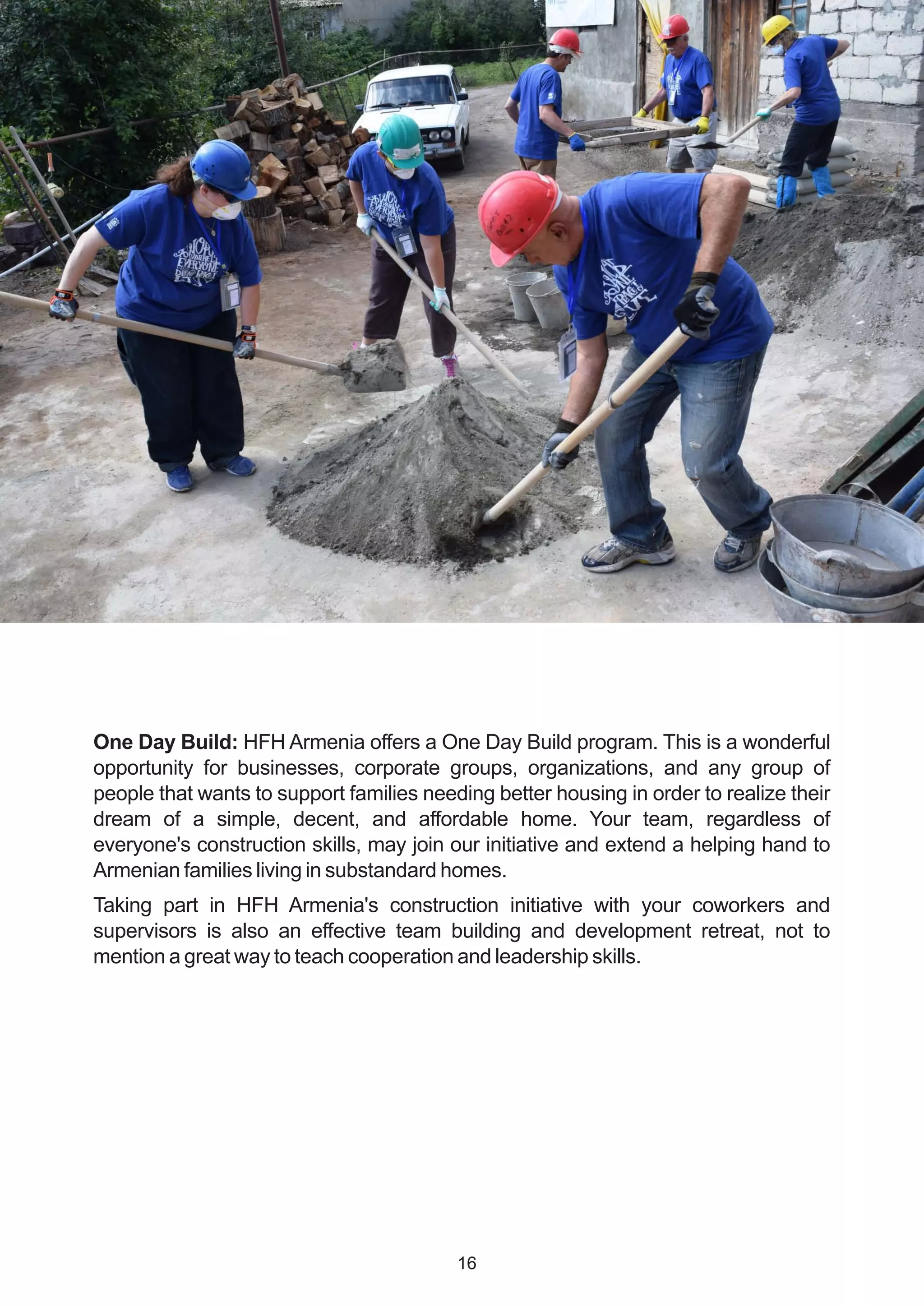 One Day Build: HFH Armenia offers a One Day Build program. This is a wonderful
opportunity for businesses, corporate groups, organizations, and any group of
people that wants to support families needing better housing in order to realize their
dream of a simple, decent, and affordable home. Your team, regardless of
everyone's construction skills, may join our initiative and extend a helping hand to
Armenian families living in substandard homes.
Taking part in HFH Armenia's construction initiative with your coworkers and
supervisors is also an effective team building and development retreat, not to
mention a great way to teach cooperation and leadership skills.
16
 