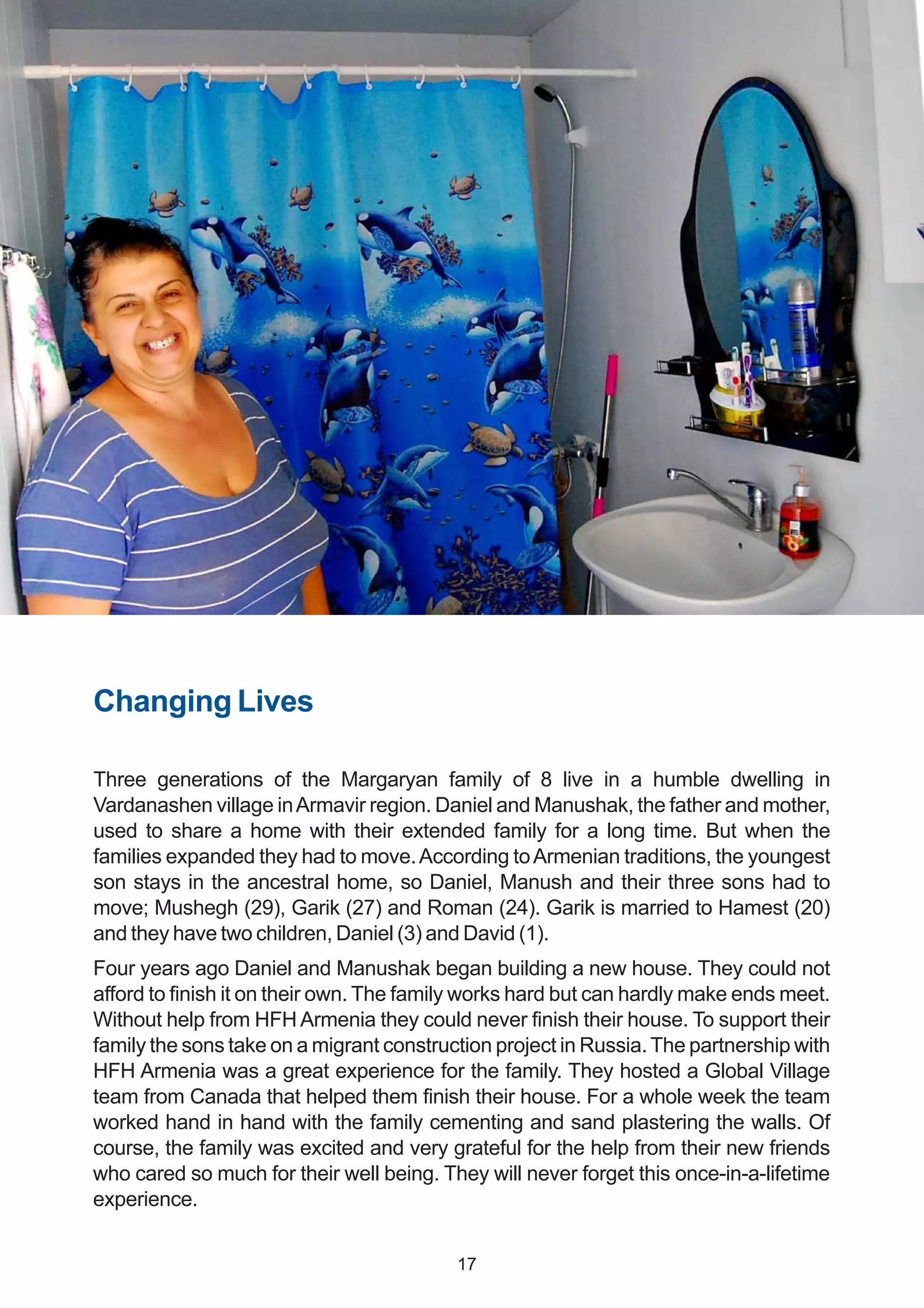 Changing Lives
Three generations of the Margaryan family of 8 live in a humble dwelling in
Vardanashen village inArmavir region. Daniel and Manushak, the father and mother,
used to share a home with their extended family for a long time. But when the
families expanded they had to move.According toArmenian traditions, the youngest
son stays in the ancestral home, so Daniel, Manush and their three sons had to
move; Mushegh (29), Garik (27) and Roman (24). Garik is married to Hamest (20)
and they have two children, Daniel (3) and David (1).
Four years ago Daniel and Manushak began building a new house. They could not
afford to finish it on their own. The family works hard but can hardly make ends meet.
Without help from HFH Armenia they could never finish their house. To support their
family the sons take on a migrant construction project in Russia.The partnership with
HFH Armenia was a great experience for the family. They hosted a Global Village
team from Canada that helped them finish their house. For a whole week the team
worked hand in hand with the family cementing and sand plastering the walls. Of
course, the family was excited and very grateful for the help from their new friends
who cared so much for their well being. They will never forget this once-in-a-lifetime
experience.
17
 