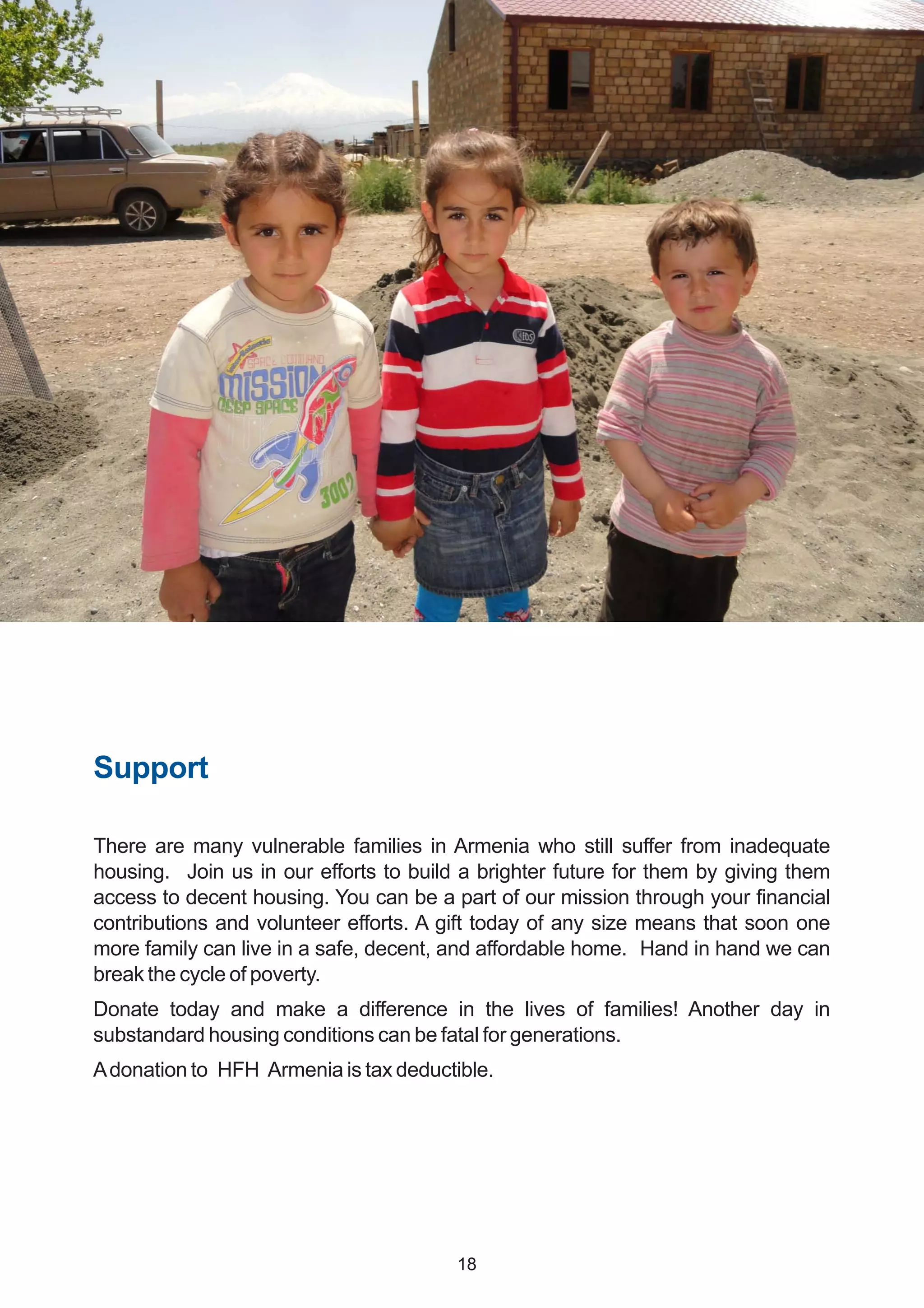 Support
There are many vulnerable families in Armenia who still suffer from inadequate
housing. Join us in our efforts to build a brighter future for them by giving them
access to decent housing. You can be a part of our mission through your financial
contributions and volunteer efforts. A gift today of any size means that soon one
more family can live in a safe, decent, and affordable home. Hand in hand we can
break the cycle of poverty.
Donate today and make a difference in the lives of families! Another day in
substandard housing conditions can be fatal for generations.
Adonation to HFH Armenia is tax deductible.
18
 