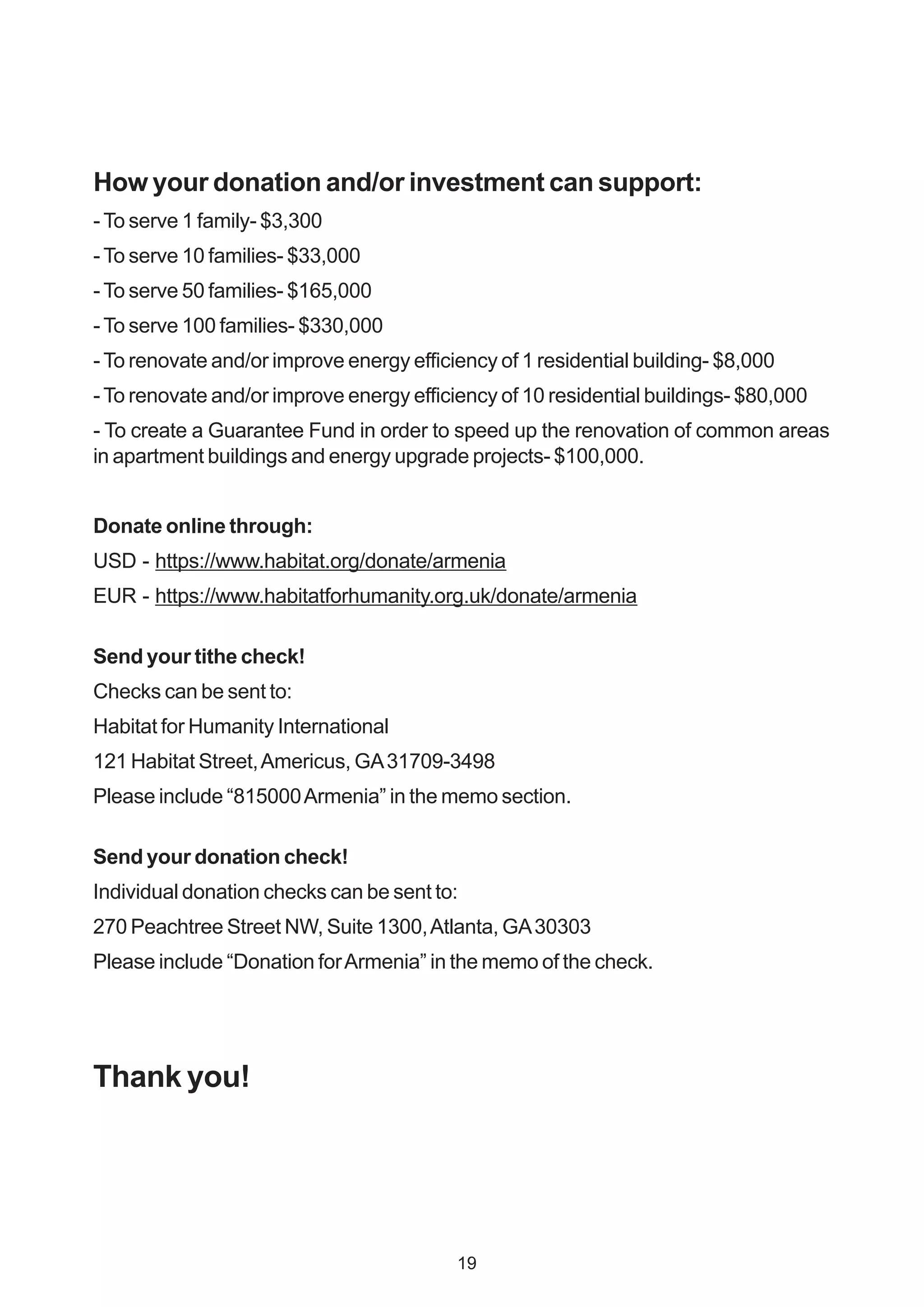 How your donation and/or investment can support:
-To serve 1 family- $3,300
-To serve 10 families- $33,000
-To serve 50 families- $165,000
-To serve 100 families- $330,000
-To renovate and/or improve energy efficiency of 1 residential building- $8,000
-To renovate and/or improve energy efficiency of 10 residential buildings- $80,000
- To create a Guarantee Fund in order to speed up the renovation of common areas
in apartment buildings and energy upgrade projects- $100,000.
Donate online through:
USD - https://www.habitat.org/donate/armenia
EUR - https://www.habitatforhumanity.org.uk/donate/armenia
Send your tithe check!
Checks can be sent to:
Habitat for Humanity International
121 Habitat Street,Americus, GA31709-3498
Please include “815000Armenia” in the memo section.
Send your donation check!
Individual donation checks can be sent to:
270 Peachtree Street NW, Suite 1300,Atlanta, GA30303
Please include “Donation forArmenia” in the memo of the check.
Thank you!
19
 