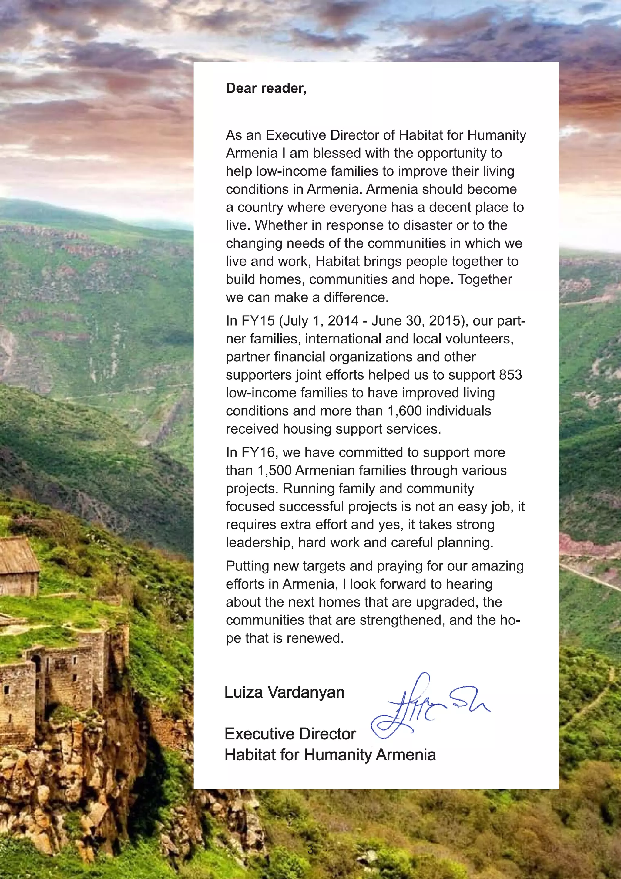 Luiza Vardanyan
Executive Director
Habitat for Humanity Armenia
Dear reader,
As an Executive Director of Habitat for Humanity
Armenia I am blessed with the opportunity to
help low-income families to improve their living
conditions in Armenia. Armenia should become
a country where everyone has a decent place to
live. Whether in response to disaster or to the
changing needs of the communities in which we
live and work, Habitat brings people together to
build homes, communities and hope. Together
we can make a difference.
In FY15 (July 1, 2014 - June 30, 2015), our part-
ner families, international and local volunteers,
partner financial organizations and other
supporters joint efforts helped us to support 853
low-income families to have improved living
conditions and more than 1,600 individuals
received housing support services.
In FY16, we have committed to support more
than 1,500 Armenian families through various
projects. Running family and community
focused successful projects is not an easy job, it
requires extra effort and yes, it takes strong
leadership, hard work and careful planning.
Putting new targets and praying for our amazing
efforts in Armenia, I look forward to hearing
about the next homes that are upgraded, the
communities that are strengthened, and the ho-
pe that is renewed.
3
 