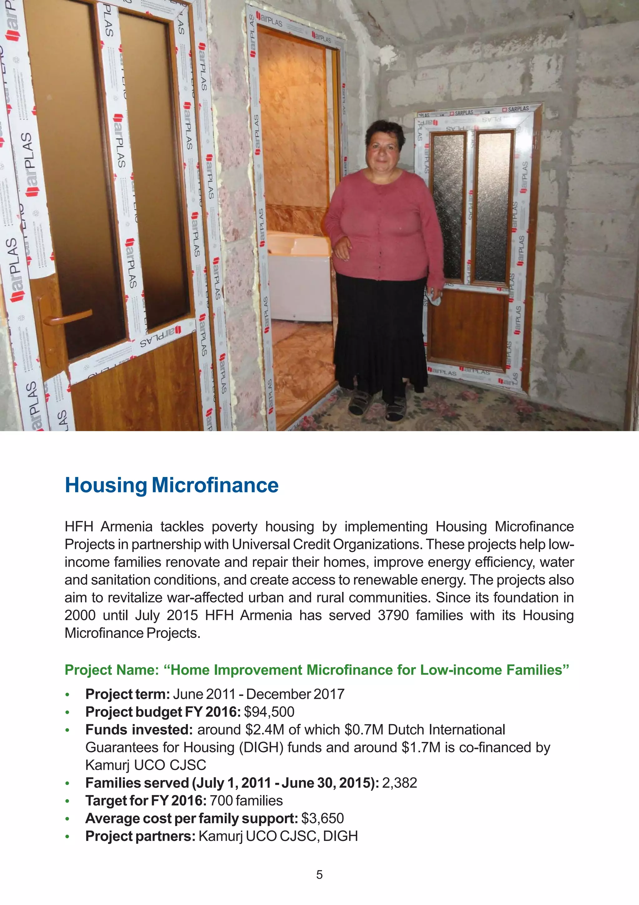 Housing Microfinance
HFH Armenia tackles poverty housing by implementing Housing Microfinance
Projects in partnership with Universal Credit Organizations. These projects help low-
income families renovate and repair their homes, improve energy efficiency, water
and sanitation conditions, and create access to renewable energy. The projects also
aim to revitalize war-affected urban and rural communities. Since its foundation in
2000 until July 2015 HFH Armenia has served 3790 families with its Housing
Microfinance Projects.
Project Name: “Home Improvement Microfinance for Low-income Families”
 Project term: June 2011 - December 2017
 Project budget FY 2016: $94,500
 Funds invested: around $2.4M of which $0.7M Dutch International
Guarantees for Housing (DIGH) funds and around $1.7M is co-financed by
Kamurj UCO CJSC
 Families served (July 1, 2011 - June 30, 2015): 2,382
 Target for FY2016: 700 families
 Average cost per family support: $3,650
 Project partners: Kamurj UCO CJSC, DIGH
5
 