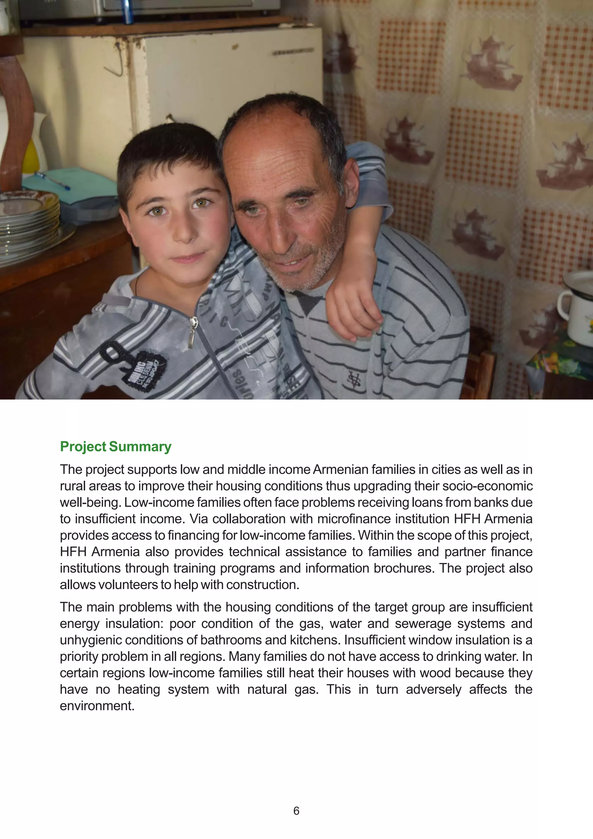 Project Summary
The project supports low and middle income Armenian families in cities as well as in
rural areas to improve their housing conditions thus upgrading their socio-economic
well-being. Low-income families often face problems receiving loans from banks due
to insufficient income. Via collaboration with microfinance institution HFH Armenia
provides access to financing for low-income families. Within the scope of this project,
HFH Armenia also provides technical assistance to families and partner finance
institutions through training programs and information brochures. The project also
allows volunteers to help with construction.
The main problems with the housing conditions of the target group are insufficient
energy insulation: poor condition of the gas, water and sewerage systems and
unhygienic conditions of bathrooms and kitchens. Insufficient window insulation is a
priority problem in all regions. Many families do not have access to drinking water. In
certain regions low-income families still heat their houses with wood because they
have no heating system with natural gas. This in turn adversely affects the
environment.
6
 
