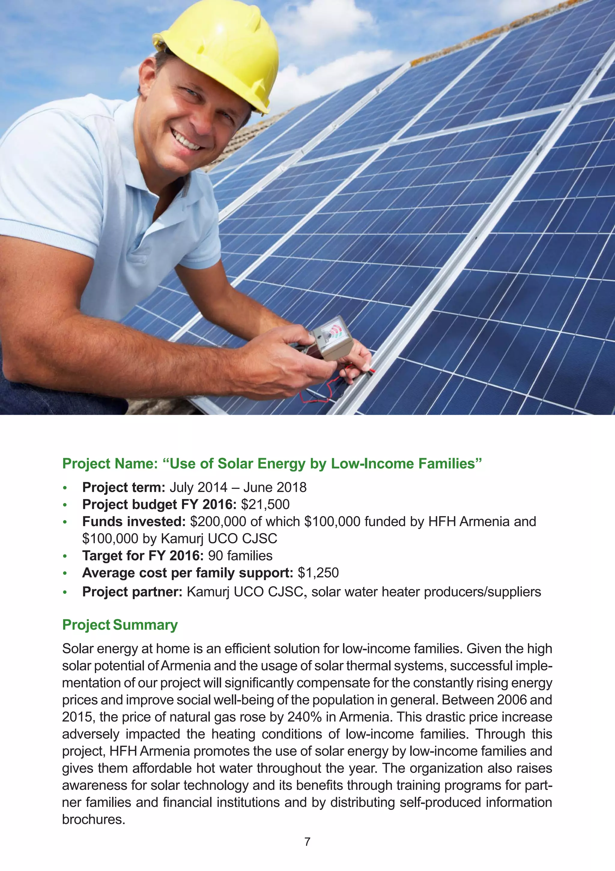 Project Name: “Use of Solar Energy by Low-Income Families”
 Project term: July 2014 – June 2018
 Project budget FY 2016: $21,500
 Funds invested: $200,000 of which $100,000 funded by HFH Armenia and
$100,000 by Kamurj UCO CJSC
 Target for FY 2016: 90 families
 Average cost per family support: $1,250
 Project partner: Kamurj UCO CJSC, solar water heater producers/suppliers
Project Summary
Solar energy at home is an efficient solution for low-income families. Given the high
solar potential ofArmenia and the usage of solar thermal systems, successful imple-
mentation of our project will significantly compensate for the constantly rising energy
prices and improve social well-being of the population in general. Between 2006 and
2015, the price of natural gas rose by 240% in Armenia. This drastic price increase
adversely impacted the heating conditions of low-income families. Through this
project, HFH Armenia promotes the use of solar energy by low-income families and
gives them affordable hot water throughout the year. The organization also raises
awareness for solar technology and its benefits through training programs for part-
ner families and financial institutions and by distributing self-produced information
brochures.
7
 