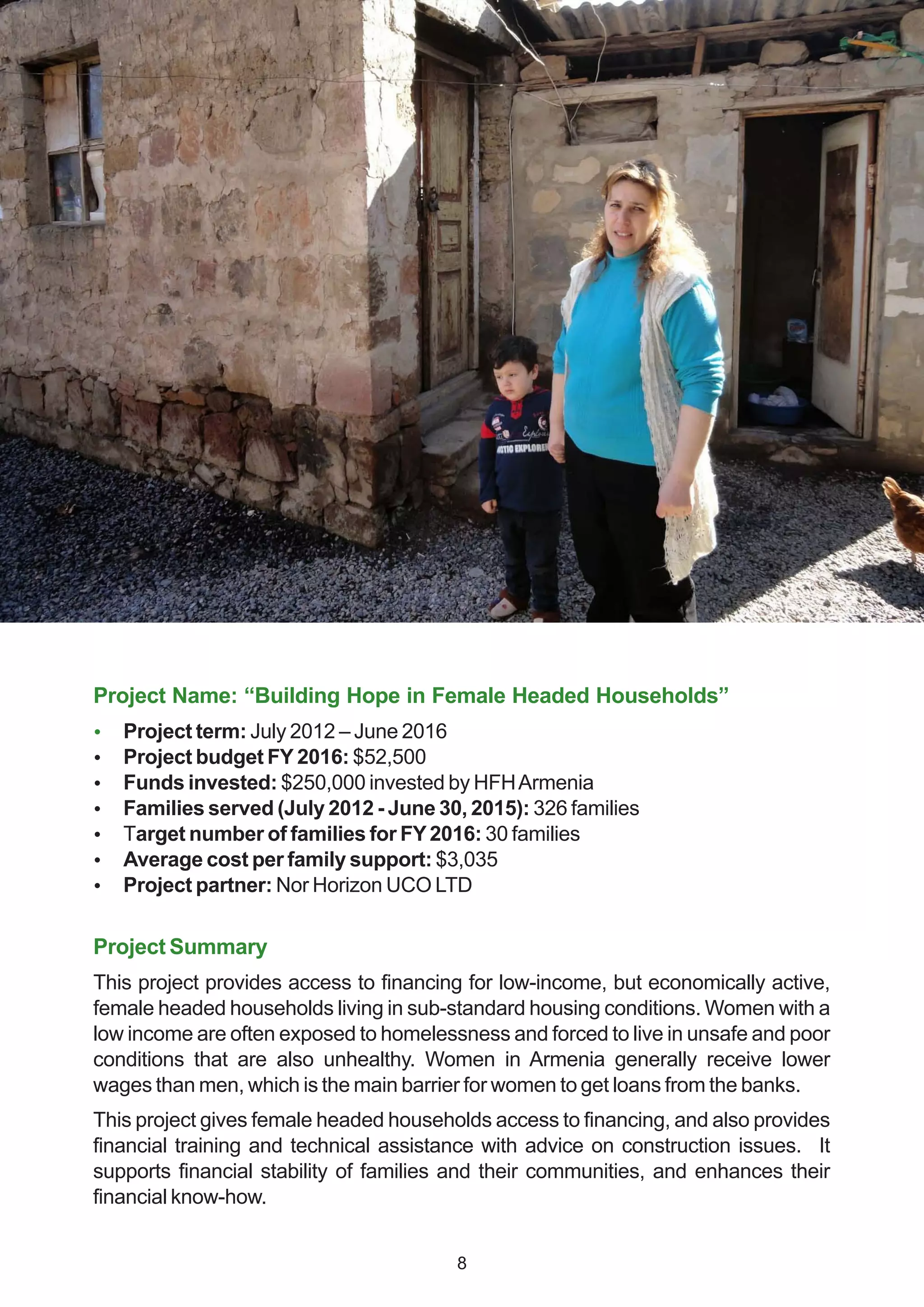 Project Name: “Building Hope in Female Headed Households”
 Project term: July 2012 – June 2016
 Project budget FY 2016: $52,500
 Funds invested: $250,000 invested by HFHArmenia
 Families served (July 2012 - June 30, 2015): 326 families
 Target number of families for FY2016: 30 families
 Average cost per family support: $3,035
 Project partner: Nor Horizon UCO LTD
Project Summary
This project provides access to financing for low-income, but economically active,
female headed households living in sub-standard housing conditions. Women with a
low income are often exposed to homelessness and forced to live in unsafe and poor
conditions that are also unhealthy. Women in Armenia generally receive lower
wages than men, which is the main barrier for women to get loans from the banks.
This project gives female headed households access to financing, and also provides
financial training and technical assistance with advice on construction issues. It
supports financial stability of families and their communities, and enhances their
financial know-how.
8
 