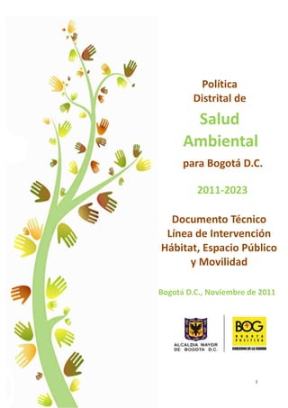 Política
        Distrital de
       Salud
      Ambiental
      para Bogotá D.C.

         2011-2023

  Documento Técnico
 Línea de Intervención
Hábitat, Espacio Público
      y Movilidad

Bogotá D.C., Noviembre de 2011




                        I
 