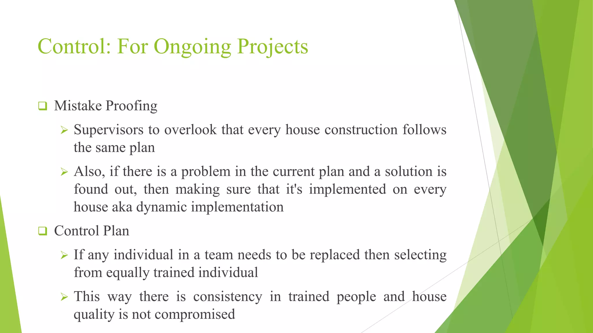 Control: For Ongoing Projects
 Mistake Proofing
 Supervisors to overlook that every house construction follows
the same plan
 Also, if there is a problem in the current plan and a solution is
found out, then making sure that it's implemented on every
house aka dynamic implementation
 Control Plan
 If any individual in a team needs to be replaced then selecting
from equally trained individual
 This way there is consistency in trained people and house
quality is not compromised
 