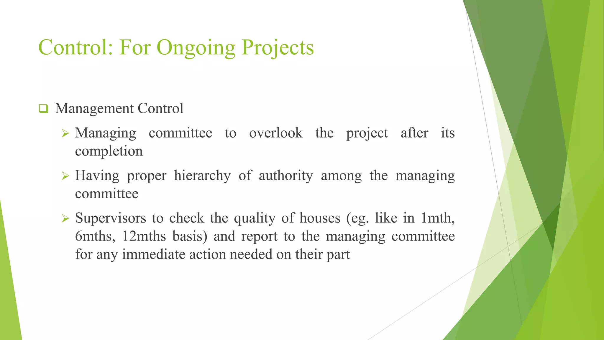 Control: For Ongoing Projects
 Management Control
 Managing committee to overlook the project after its
completion
 Having proper hierarchy of authority among the managing
committee
 Supervisors to check the quality of houses (eg. like in 1mth,
6mths, 12mths basis) and report to the managing committee
for any immediate action needed on their part
 