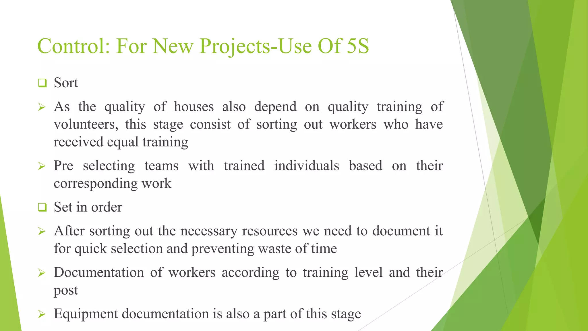 Control: For New Projects-Use Of 5S
 Sort
 As the quality of houses also depend on quality training of
volunteers, this stage consist of sorting out workers who have
received equal training
 Pre selecting teams with trained individuals based on their
corresponding work
 Set in order
 After sorting out the necessary resources we need to document it
for quick selection and preventing waste of time
 Documentation of workers according to training level and their
post
 Equipment documentation is also a part of this stage
 