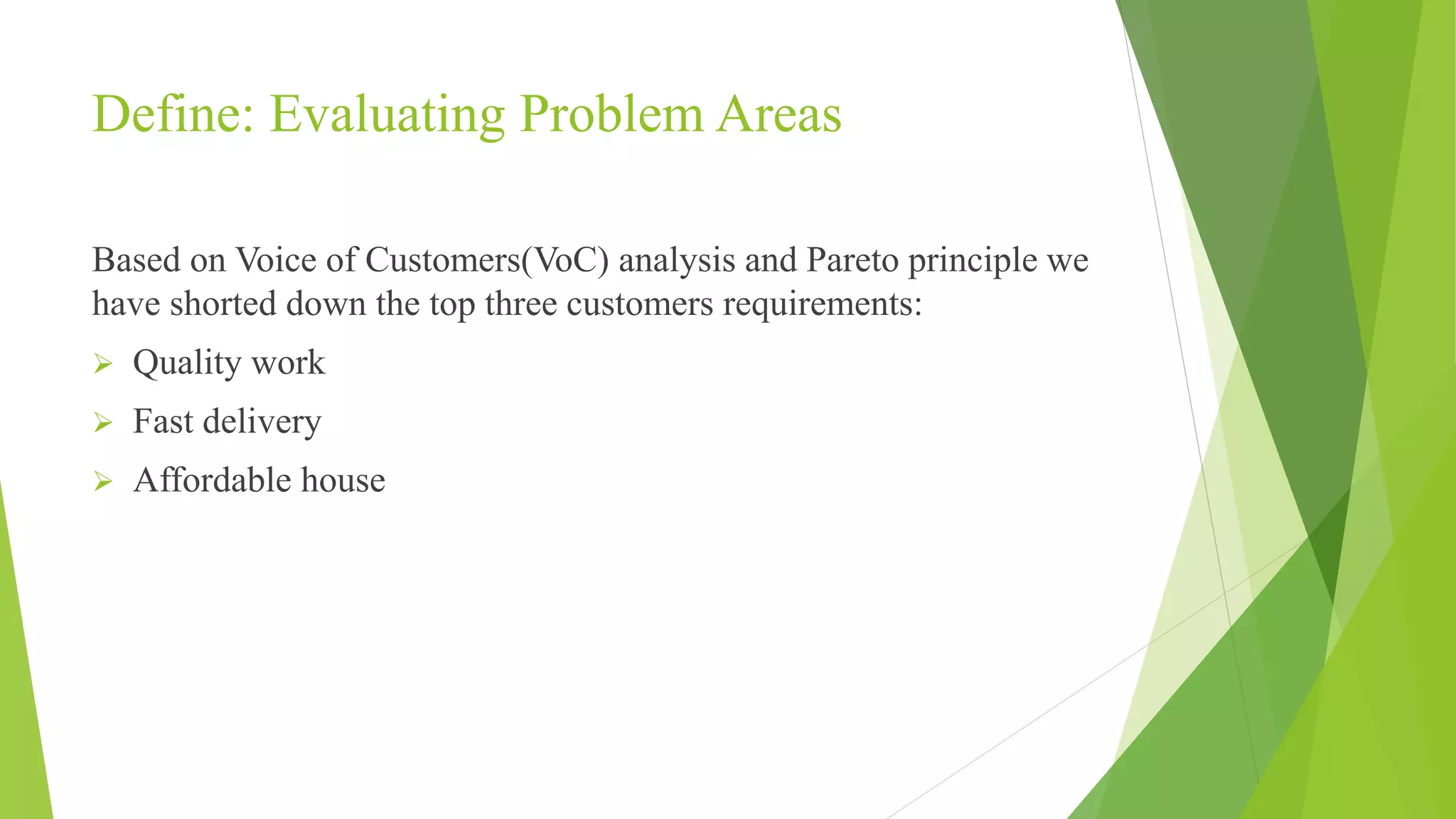 Define: Evaluating Problem Areas
Based on Voice of Customers(VoC) analysis and Pareto principle we
have shorted down the top three customers requirements:
 Quality work
 Fast delivery
 Affordable house
 