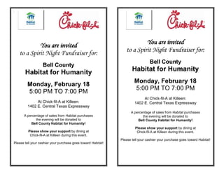 You are invited                                              You are invited
    to a Spirit Night Fundraiser for:                            to a Spirit Night Fundraiser for:
                                                                                 Bell County
                   Bell County
       Habitat for Humanity                                          Habitat for Humanity
                                                                       Monday, February 18
         Monday, February 18
                                                                       5:00 PM TO 7:00 PM
         5:00 PM TO 7:00 PM
                                                                            At Chick-fil-A at Killeen:
              At Chick-fil-A at Killeen:                               1402 E. Central Texas Expressway
         1402 E. Central Texas Expressway
                                                                    A percentage of sales from Habitat purchases
      A percentage of sales from Habitat purchases                         the evening will be donated to
             the evening will be donated to                             Bell County Habitat for Humanity!
          Bell County Habitat for Humanity!
                                                                       Please show your support by dining at
         Please show your support by dining at                          Chick-fil-A at Killeen during this event.
          Chick-fil-A at Killeen during this event.
                                                              Please tell your cashier your purchase goes toward Habitat!
Please tell your cashier your purchase goes toward Habitat!
 