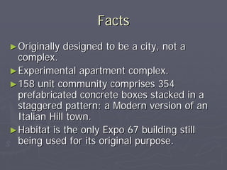Facts
► Originally   designed to be a city, not a
  complex.
► Experimental apartment complex.
► 158 unit community comprises 354
  prefabricated concrete boxes stacked in a
  staggered pattern: a Modern version of an
  Italian Hill town.
► Habitat is the only Expo 67 building still
  being used for its original purpose.
 