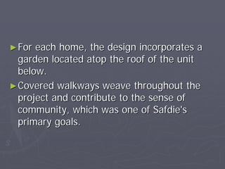 ► For each home, the design incorporates a
  garden located atop the roof of the unit
  below.
► Covered walkways weave throughout the
  project and contribute to the sense of
  community, which was one of Safdie's
  primary goals.
 