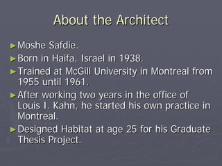 About the Architect
► Moshe   Safdie.
► Born in Haifa, Israel in 1938.
► Trained at McGill University in Montreal from
  1955 until 1961.
► After working two years in the office of
  Louis I. Kahn, he started his own practice in
  Montreal.
► Designed Habitat at age 25 for his Graduate
  Thesis Project.
 