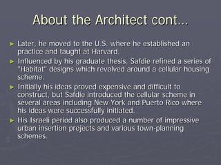 About the Architect cont…
►   Later, he moved to the U.S. where he established an
    practice and taught at Harvard.
►   Influenced by his graduate thesis, Safdie refined a series of
    "Habitat" designs which revolved around a cellular housing
    scheme.
►   Initially his ideas proved expensive and difficult to
    construct, but Safdie introduced the cellular scheme in
    several areas including New York and Puerto Rico where
    his ideas were successfully initiated.
►   His Israeli period also produced a number of impressive
    urban insertion projects and various town-planning
    schemes.
 