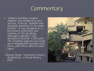 Commentary
►   "Safdie's dwelling complex
    'Habitat' was designed to give
    'privacy, fresh air, sunlight and
    suburban amenities in an urban
    location.' It was designed as a
    permanent settlement and
    consists of 158 dwellings,
    although originally it was
    intended to provide 1,000 units.
    The resulting ziggurat was made
    up of independent prefabricated
    boxes with fifteen different plan
    types."

—Dennis Sharp. Twentieth Century
  Architecture: a Visual History.
  p281.
 