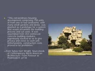 ►   "This extraordinary housing
    development comprising 158 units
    of from one to four bedrooms, with
    many small gardens and decks, was
    planned as a prototype for a system
    that would streamline the building
    process and cut costs. It was
    assembled from 354 reinforced-
    concrete building modules,
    ingeniously stacked so as to give
    privacy and views to each unit.
    Unfortunately, construction costs
    proved to be prohibitive."

—from Sylvia Hart Wright. Sourcebook
   of Contemporary North American
   Architecture: From Postwar to
   Postmodern. p118.
 