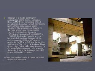 ►   "Habitat is a model community
    constructed along the St. Lawrence
    River in Montreal, composed of 354
    prefabricated modules which combineto
    form a three-dimensional space
    structure. The modules, or 'boxes' as
    they are known, are connected in
    varying combinations to create
    158residences ranging from 600 ft2 to
    1,700 ft2. Pedestrian streets serve as
    horizontal circulation throughout the
    entire complex. Habitat '67 wasthe
    realisation of Moshe Safdie's thesis titled
    "A Case for City Living, A Study of Three
    Urban High Density Housing Systems for
    CommunityDevelopment" and was also
    the major theme exhibition of the 1967
    Montreal World Exposition. "

—from the Moshe Safdie Archives at McGill
   University, Montreal.
 