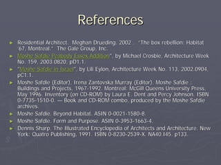References
►   Residential Architect. Meghan Drueding. 2002 . “The box rebellion: Habitat
    ’67, Montreal.” The Gale Group, Inc.
►   Moshe Safdie Peabody Essex Addition", by Michael Crosbie, Architecture Week
    No. 159, 2003.0820, pD1.1.
►   "Moshe Safdie in Israel", by Lili Eylon, Architecture Week No. 113, 2002.0904,
    pC1.1.
►   Moshe Safdie (Editor), Irena Zantovska Murray (Editor). Moshe Safdie :
    Buildings and Projects, 1967-1992. Montreal: McGill Queens University Press,
    May 1996. Inventory (on CD-ROM) by Laura E. Dent and Percy Johnson. ISBN
    0-7735-1510-0. — Book and CD-ROM combo, produced by the Moshe Safdie
    archives.
►   Moshe Safdie. Beyond Habitat. ASIN 0-0021-1580-8.
►   Moshe Safdie. Form and Purpose. ASIN 0-3953-1663-4.
►   Dennis Sharp. The Illustrated Encyclopedia of Architects and Architecture. New
    York: Quatro Publishing, 1991. ISBN 0-8230-2539-X. NA40.I45. p133.
 