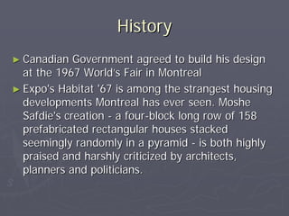 History
► Canadian   Government agreed to build his design
  at the 1967 World’s Fair in Montreal
► Expo's Habitat '67 is among the strangest housing
  developments Montreal has ever seen. Moshe
  Safdie's creation - a four-block long row of 158
  prefabricated rectangular houses stacked
  seemingly randomly in a pyramid - is both highly
  praised and harshly criticized by architects,
  planners and politicians.
 