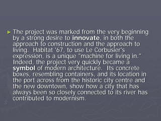 ► The project was marked from the very beginning
 by a strong desire to innovate, in both the
 approach to construction and the approach to
 living. Habitat '67, to use Le Corbusier's
 expression, is a unique "machine for living in."
 Indeed, the project very quickly became a
 symbol of modern architecture. Its concrete
 boxes, resembling containers, and its location in
 the port across from the historic city centre and
 the new downtown, show how a city that has
 always been so closely connected to its river has
 contributed to modernism.
 