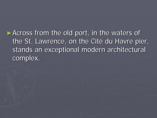 ► Across from the old port, in the waters of
 the St. Lawrence, on the Cité du Havre pier,
 stands an exceptional modern architectural
 complex.
 