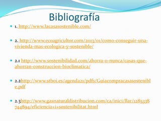 Bibliografía
 1. http://www.lacasasostenible.com/
 2. http://www.ecoagricultor.com/2013/01/como-conseguir-una-

vivienda-mas-ecologica-y-sostenible/
 2.1 http://www.sostenibilidad.com/ahorra-o-nunca/casas-que-

ahorran-construccion-bioclimatica/
 2.2http://www.stboi.es/agenda21/pdfs/Guiacompracasasostenibl

e.pdf
 2.3http://www.gasnaturaldistribucion.com/ca/inici/llar/1285338

744894/eficiencia+i+sostenibilitat.html

 