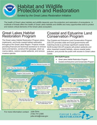 Habitat and Wildlife
                   Protection and Restoration
                   funded by the Great Lakes Restoration Initiative

  The health of Great Lakes habitats and wildlife depends upon the protection and restoration of ecosystems. A
  multitude of threats affect the health of Great Lakes habitats and wildlife and many opportunities exist to protect
  and restore critical elements of the Great Lakes ecosystem.


Great Lakes Habitat                                      Coastal and Estuarine Land
Restoration Program                                      Conservation Program
The Great Lakes Habitat Restoration Program plans,       The Coastal and Estuarine Land Conservation Program
implements, and funds coastal habitat restoration        (CELCP) provides state and local governments with
throughout the Great Lakes Region. Projects include      matching funds to purchase signiﬁcant coastal lands.
providing ﬁnancial and technical assistance to remove    GLRI-funded CELCP projects will protect wetlands and
dams and barriers, construct ﬁsh passage, clean up       other important coastal habitats, reduce coastal water
marine debris, restore coastal wetlands, and remove      pollution, and provide the public with access to Great Lakes
invasive species.                                        coasts.




  For more information contact: Julie Sims
                                (734) 741-2385
                                julie.sims@noaa.gov
 