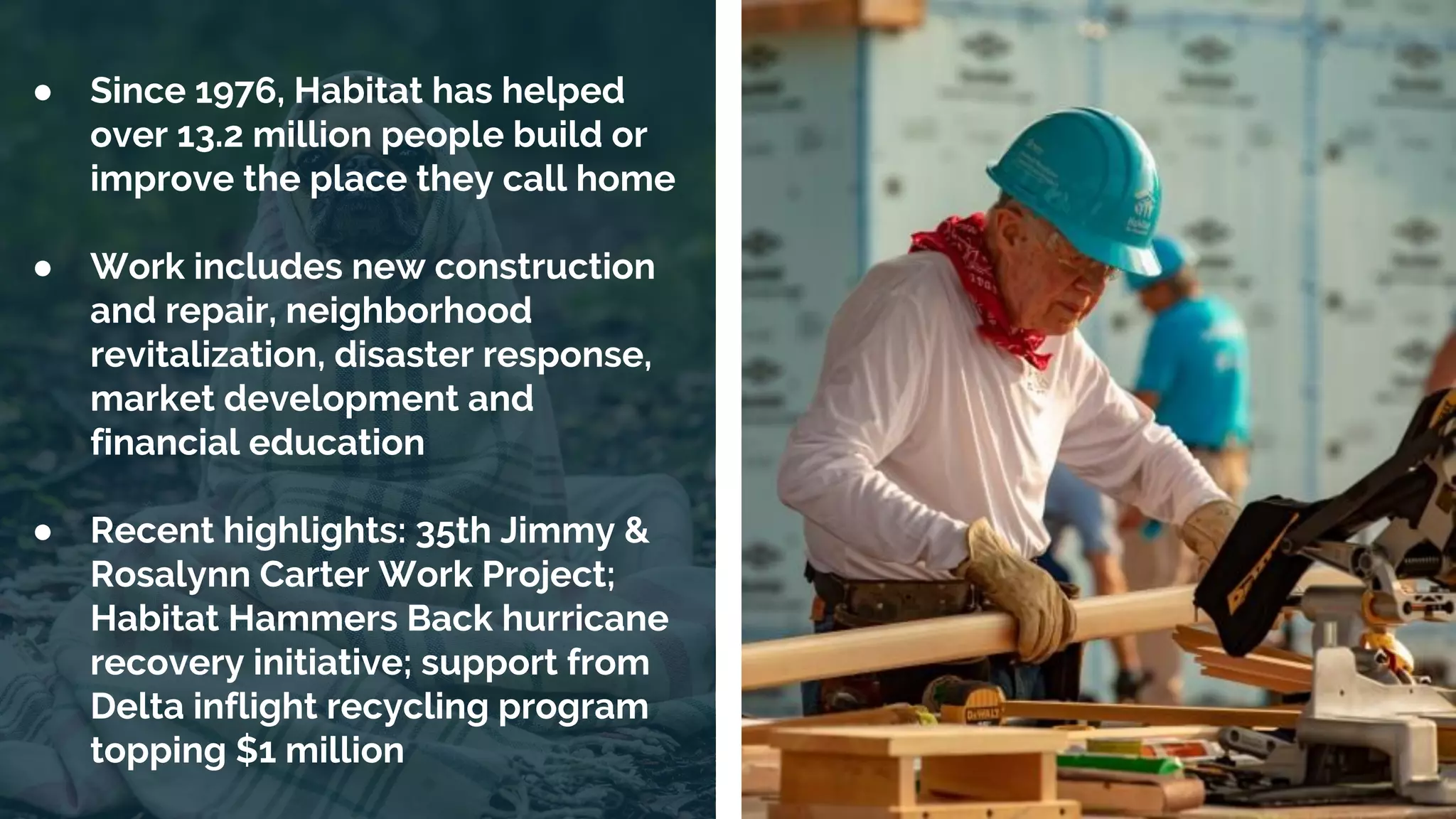 | 10
● Since 1976, Habitat has helped
over 13.2 million people build or
improve the place they call home
● Work includes new construction
and repair, neighborhood
revitalization, disaster response,
market development and
financial education
● Recent highlights: 35th Jimmy &
Rosalynn Carter Work Project;
Habitat Hammers Back hurricane
recovery initiative; support from
Delta inflight recycling program
topping $1 million
 