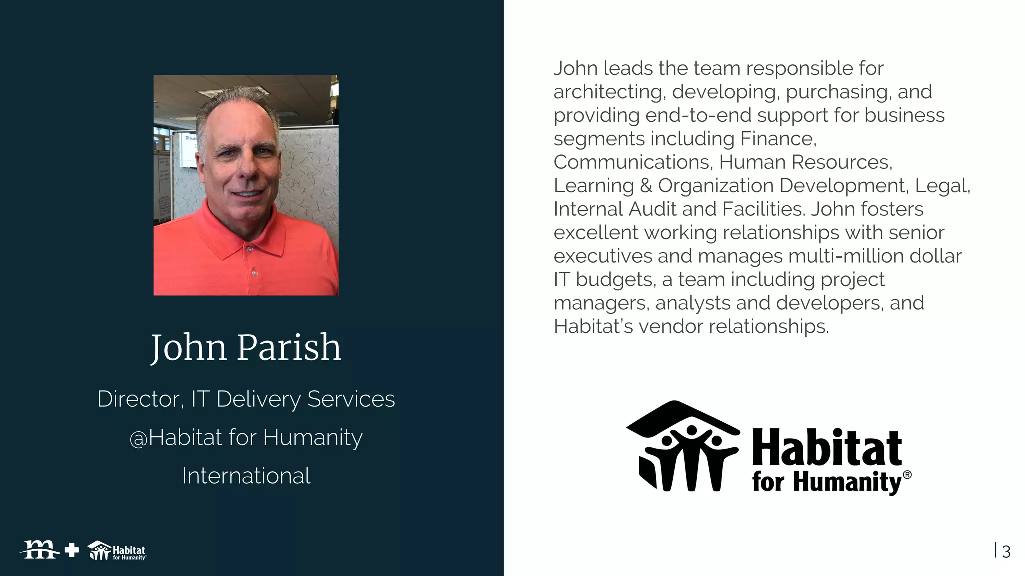 | 3Table of Contents
John leads the team responsible for
architecting, developing, purchasing, and
providing end-to-end support for business
segments including Finance,
Communications, Human Resources,
Learning & Organization Development, Legal,
Internal Audit and Facilities. John fosters
excellent working relationships with senior
executives and manages multi-million dollar
IT budgets, a team including project
managers, analysts and developers, and
Habitat’s vendor relationships.
John Parish
 