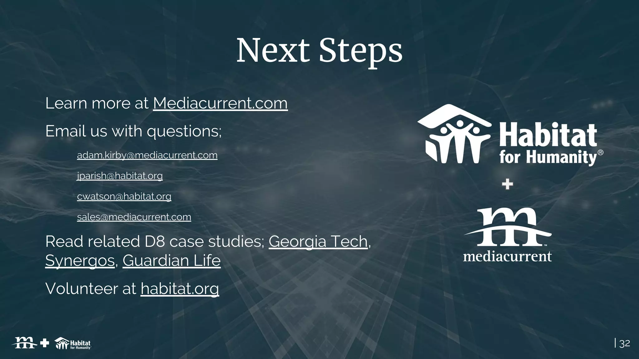 | 32
Next Steps
Learn more at Mediacurrent.com
Email us with questions;
adam.kirby@mediacurrent.com
jparish@habitat.org
cwatson@habitat.org
sales@mediacurrent.com
Read related D8 case studies; Georgia Tech,
Synergos, Guardian Life
Volunteer at habitat.org
 