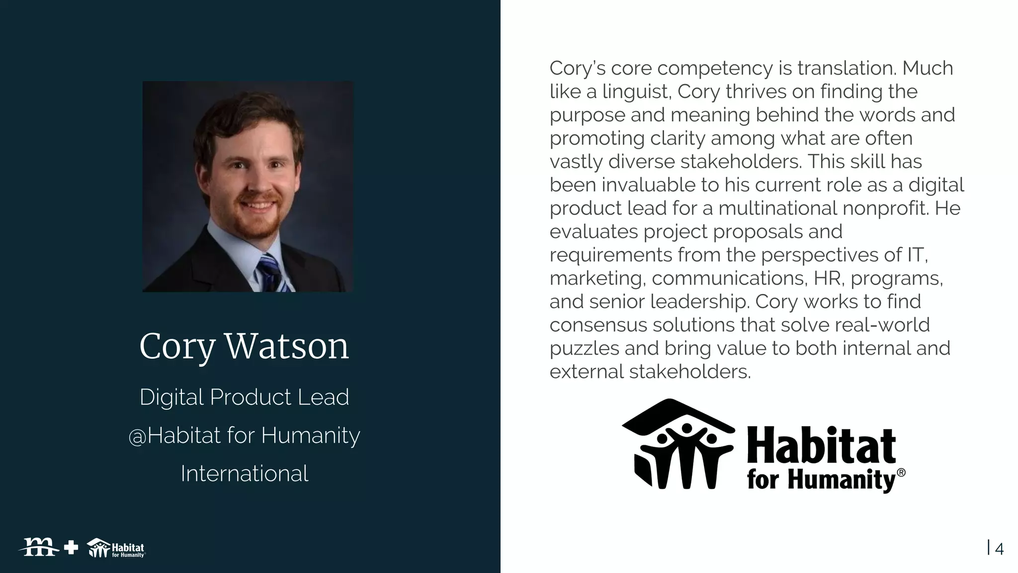 | 4Table of Contents
Cory Watson
Cory’s core competency is translation. Much
like a linguist, Cory thrives on finding the
purpose and meaning behind the words and
promoting clarity among what are often
vastly diverse stakeholders. This skill has
been invaluable to his current role as a digital
product lead for a multinational nonprofit. He
evaluates project proposals and
requirements from the perspectives of IT,
marketing, communications, HR, programs,
and senior leadership. Cory works to find
consensus solutions that solve real-world
puzzles and bring value to both internal and
external stakeholders.
 