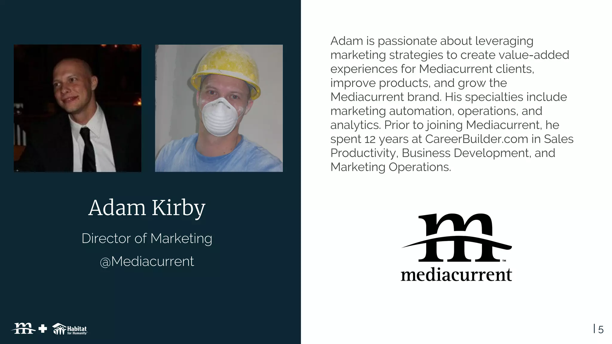 | 5Table of Contents
Adam is passionate about leveraging
marketing strategies to create value-added
experiences for Mediacurrent clients,
improve products, and grow the
Mediacurrent brand. His specialties include
marketing automation, operations, and
analytics. Prior to joining Mediacurrent, he
spent 12 years at CareerBuilder.com in Sales
Productivity, Business Development, and
Marketing Operations.
Adam Kirby
 