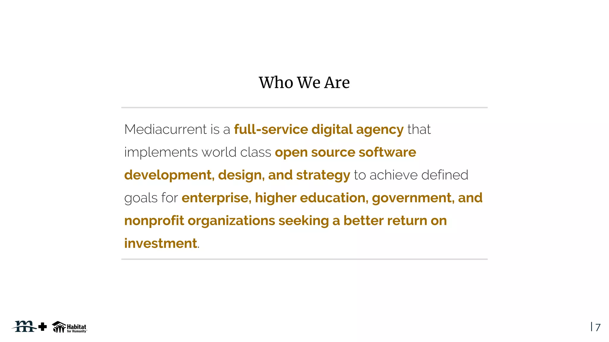 | 7
full-service digital agency
open source software
development, design, and strategy
enterprise, higher education, government, and
nonprofit organizations seeking a better return on
investment
Who We Are
 