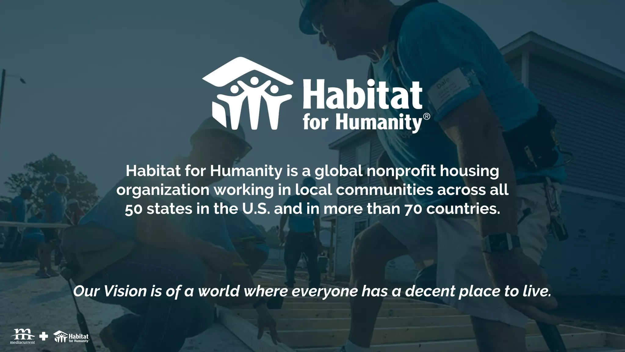 | 9
Habitat for Humanity is a global nonprofit housing
organization working in local communities across all
50 states in the U.S. and in more than 70 countries.
Our Vision is of a world where everyone has a decent place to live.
 