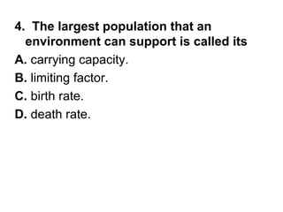 4. The largest population that an
environment can support is called its
A. carrying capacity.
B. limiting factor.
C. birth rate.
D. death rate.

 