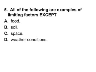 5. All of the following are examples of
limiting factors EXCEPT
A. food.
B. soil.
C. space.
D. weather conditions.

 
