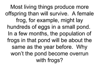 Most living things produce more
offspring than will survive. A female
frog, for example, might lay
hundreds of eggs in a small pond.
In a few months, the population of
frogs in that pond will be about the
same as the year before. Why
won’t the pond become overrun
with frogs?

 
