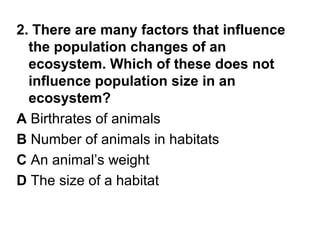 2. There are many factors that influence
the population changes of an
ecosystem. Which of these does not
influence population size in an
ecosystem?
A Birthrates of animals
B Number of animals in habitats
C An animal’s weight
D The size of a habitat

 
