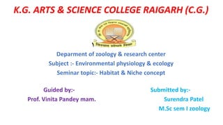 K.G. ARTS & SCIENCE COLLEGE RAIGARH (C.G.)
Year - 2019-20
Deparment of zoology & research center
Subject :- Environmental physiology & ecology
Seminar topic:- Habitat & Niche concept
Guided by:- Submitted by:-
Prof. Vinita Pandey mam. Surendra Patel
M.Sc sem I zoology
 