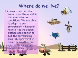 Where do we live?
As humans, we are able to
live all over the world; in
the most adverse
conditions. We are able
to adapt to our
environment – however
hostile – as we design
clothes and shelter to
suit the surrounding
area. This protects us
from the weather and
animals that may be
harmful to us.