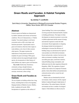 URBAN HABITATS, VOLUME 4, NUMBER 1 ISSN 1541-7115                                         Green Roofs and Facades:
http://www.urbanhabitats.org                                                            A Habitat Template Approach




    Green Roofs and Facades: A Habitat Template
                     Approach
                                       by Jeremy T. Lundholm

 Saint Mary's University, Department of Biology/Environmental Studies Program,
                     Halifax, Nova Scotia, B3H 3C3 Canada


Abstract                                                        "green buildings" has a more recent pedigree,

Extensive green roof habitats are characterized                 revolving around the functional benefits of plants

by shallow substrates and extreme soil-moisture                 to building performance. The impact of urban

conditions. This set of characteristics, or "habitat            development on natural ecosystems is severe due

template," has natural analogs in rock barren                   to habitat replacement and the amount of energy

ecosystems such as cliffs, scree slopes, and                    and materials required to sustain the built

limestone pavements. Typical plants used in                     environment. Recent approaches to mitigating

green roof initiatives often have their origins in              this damage include the development of

rocky habitats, as do a host of other common                    technologies to increase the efficiency of

urban species. This paper examines the                          building energy use and decrease the export of

implications of using natural ecosystems as                     waste products out of the built environment.

templates for green roof design. While green                    Green roofs provide a variety of services to the

roof plant selection has targeted drought-tolerant              urban environment, including visual relief,

species, the incorporation of other features of                 accessible green space, stormwater retention,

rocky habitats may improve green roof functions.                reduced building energy consumption, and

   Key words: biodiversity; biomimicry;                         habitat provision for other organisms (Dunnett &

community ecology; drought tolerance;                           Kingsbury, 2004). The vegetation of typical

ecosystem functions; green buildings; rock                      modern cities tends to be composed of remnant

outcrops; stormwater; urban ecology                             patches of pre-urban habitats and spontaneously
                                                                colonized sections such as vacant lots and
                                                                pavement cracks.
Green Roofs and Facades as
Habitats                                                           Modern cities are dominated by the built
                                                                environment, which contrasts with the original
The use of plants on building surfaces has a long
                                                                habitats it replaced through its high density of
history, stretching back at least to the legendary
                                                                hard surfaces. This salient feature of the built
Hanging Gardens of Babylon (Larson, Matthes,
                                                                environment can have a number of ecological
Kelly, Lundholm & Gerrath, 2004).
                                                                impacts. Urban habitats are often too dry for
Incorporation of vegetation on the surfaces of




                                                       - 87 -
 