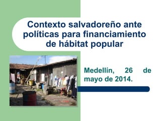Contexto salvadoreño ante
políticas para financiamiento
de hábitat popular
Medellín, 26 de
mayo de 2014.
 