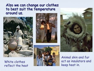 Also we can change our clothes
to best suit the temperature
around us.




                                 Animal skin and fur
White clothes                    act as insulators and
reflect the heat                 keep heat in.
 