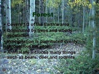 Forest Covers 1/3 of the Earth’s area Dominated by trees and woody vegetation Precipitation is distributed evenly throughout the year Animal life includes many things such as bears, deer,and rodents 