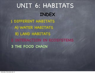 UNIT 6: HABITATS
INDEX
1 DIFFERENT HABITATS
A) WATER HABITATS
B) LAND HABITATS
2 INTERACTION IN ECOSYSTEMS
3 THE FOOD CHAIN

miércoles, 8 de enero de 14

 