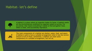 Habitat- let’s define
A habitat is a place where an organism makes its home. A habitat meets
all the environmental conditions an organism needs to survive. For
an animal, that means everything it needs to find and gather food,
select a mate, and successfully reproduce.
The main components of a habitat are shelter, water, food, and space.
A habitat is said to have a suitable arrangement when it has the correct
amount of all of these. Sometimes, a habitat can meet some
components of a suitable arrangement, but not all.
 