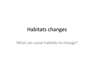 Habitats changes
What can cause habitats to change?
 